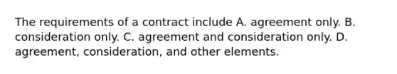 The requirements of a contract include A. agreement only. B. consideration only. C. agreement and consideration only. D. agreement, consideration, and other elements.