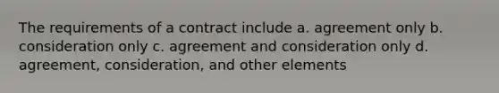 The requirements of a contract include a. agreement only b. consideration only c. agreement and consideration only d. agreement, consideration, and other elements