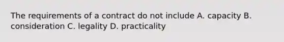 The requirements of a contract do not include A. capacity B. consideration C. legality D. practicality