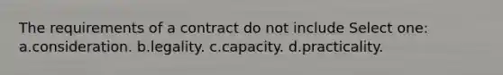 The requirements of a contract do not include Select one: a.consideration. b.legality. c.capacity. d.practicality.