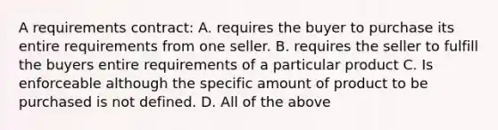 A requirements contract: A. requires the buyer to purchase its entire requirements from one seller. B. requires the seller to fulfill the buyers entire requirements of a particular product C. Is enforceable although the specific amount of product to be purchased is not defined. D. All of the above