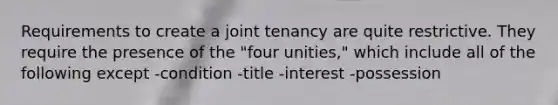 Requirements to create a joint tenancy are quite restrictive. They require the presence of the "four unities," which include all of the following except -condition -title -interest -possession