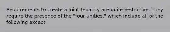 Requirements to create a joint tenancy are quite restrictive. They require the presence of the "four unities," which include all of the following except