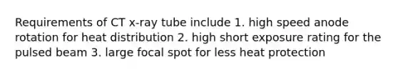 Requirements of CT x-ray tube include 1. high speed anode rotation for heat distribution 2. high short exposure rating for the pulsed beam 3. large focal spot for less heat protection