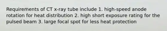 Requirements of CT x-ray tube include 1. high-speed anode rotation for heat distribution 2. high short exposure rating for the pulsed beam 3. large focal spot for less heat protection