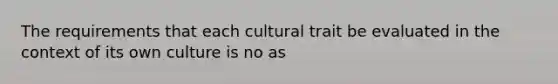 The requirements that each cultural trait be evaluated in the context of its own culture is no as