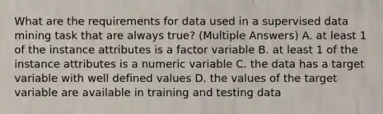 What are the requirements for data used in a supervised data mining task that are always true? (Multiple Answers) A. at least 1 of the instance attributes is a factor variable B. at least 1 of the instance attributes is a numeric variable C. the data has a target variable with well defined values D. the values of the target variable are available in training and testing data