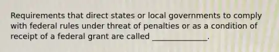 Requirements that direct states or local governments to comply with federal rules under threat of penalties or as a condition of receipt of a federal grant are called ______________.