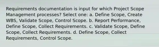 Requirements documentation is input for which Project Scope Management processes? Select one: a. Define Scope, Create WBS, Validate Scope, Control Scope. b. Report Performance, Define Scope, Collect Requirements. c. Validate Scope, Define Scope, Collect Requirements. d. Define Scope, Collect Requirements, Control Scope.