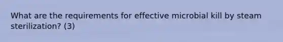 What are the requirements for effective microbial kill by steam sterilization? (3)