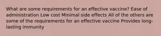 What are some requirements for an effective vaccine? Ease of administration Low cost Minimal side effects All of the others are some of the requirements for an effective vaccine Provides long-lasting immunity