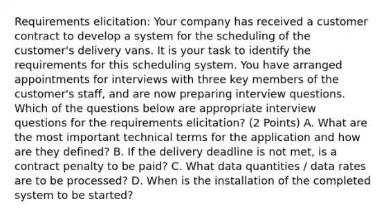 Requirements elicitation: Your company has received a customer contract to develop a system for the scheduling of the customer's delivery vans. It is your task to identify the requirements for this scheduling system. You have arranged appointments for interviews with three key members of the customer's staff, and are now preparing interview questions. Which of the questions below are appropriate interview questions for the requirements elicitation? (2 Points) A. What are the most important technical terms for the application and how are they defined? B. If the delivery deadline is not met, is a contract penalty to be paid? C. What data quantities / data rates are to be processed? D. When is the installation of the completed system to be started?