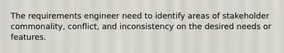 The requirements engineer need to identify areas of stakeholder commonality, conflict, and inconsistency on the desired needs or features.