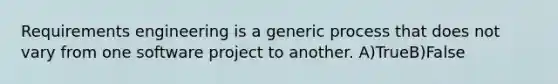 Requirements engineering is a generic process that does not vary from one software project to another. A)TrueB)False