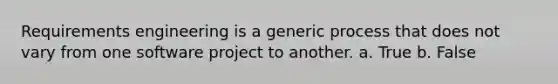 Requirements engineering is a generic process that does not vary from one software project to another. a. True b. False