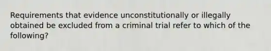 Requirements that evidence unconstitutionally or illegally obtained be excluded from a criminal trial refer to which of the following?