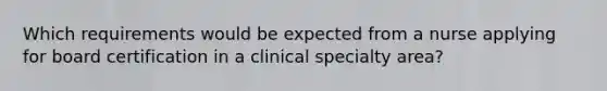 Which requirements would be expected from a nurse applying for board certification in a clinical specialty area?