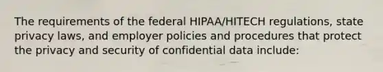 The requirements of the federal HIPAA/HITECH regulations, state privacy laws, and employer policies and procedures that protect the privacy and security of confidential data include: