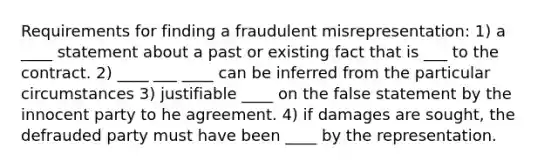 Requirements for finding a fraudulent misrepresentation: 1) a ____ statement about a past or existing fact that is ___ to the contract. 2) ____ ___ ____ can be inferred from the particular circumstances 3) justifiable ____ on the false statement by the innocent party to he agreement. 4) if damages are sought, the defrauded party must have been ____ by the representation.