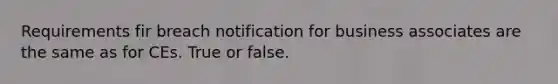 Requirements fir breach notification for business associates are the same as for CEs. True or false.