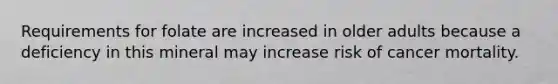 Requirements for folate are increased in older adults because a deficiency in this mineral may increase risk of cancer mortality.