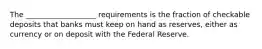 The ___________________ requirements is the fraction of checkable deposits that banks must keep on hand as reserves, either as currency or on deposit with the Federal Reserve.