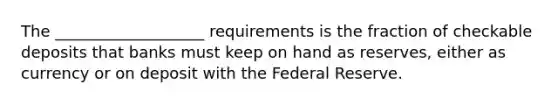 The ___________________ requirements is the fraction of checkable deposits that banks must keep on hand as reserves, either as currency or on deposit with the Federal Reserve.