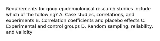 Requirements for good epidemiological research studies include which of the following? A. Case studies, correlations, and experiments B. Correlation coefficients and placebo effects C. Experimental and control groups D. Random sampling, reliability, and validity