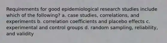 Requirements for good epidemiological research studies include which of the following? a. case studies, correlations, and experiments b. correlation coefficients and placebo effects c. experimental and control groups d. random sampling, reliability, and validity