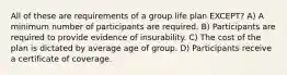 All of these are requirements of a group life plan EXCEPT? A) A minimum number of participants are required. B) Participants are required to provide evidence of insurability. C) The cost of the plan is dictated by average age of group. D) Participants receive a certificate of coverage.