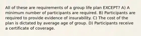 All of these are requirements of a group life plan EXCEPT? A) A minimum number of participants are required. B) Participants are required to provide evidence of insurability. C) The cost of the plan is dictated by average age of group. D) Participants receive a certificate of coverage.