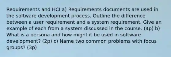 Requirements and HCI a) Requirements documents are used in the software development process. Outline the difference between a user requirement and a system requirement. Give an example of each from a system discussed in the course. (4p) b) What is a persona and how might it be used in software development? (2p) c) Name two common problems with focus groups? (3p)