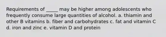 Requirements of _____ may be higher among adolescents who frequently consume large quantities of alcohol. a. thiamin and other B vitamins b. fiber and carbohydrates c. fat and vitamin C d. iron and zinc e. vitamin D and protein