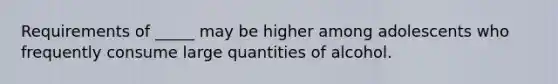 Requirements of _____ may be higher among adolescents who frequently consume large quantities of alcohol.