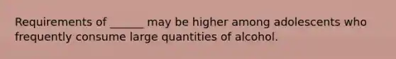 Requirements of ______ may be higher among adolescents who frequently consume large quantities of alcohol.