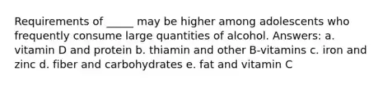 ​Requirements of _____ may be higher among adolescents who frequently consume large quantities of alcohol. Answers: a. ​vitamin D and protein b. ​thiamin and other B-vitamins c. ​iron and zinc d. ​fiber and carbohydrates e. ​fat and vitamin C