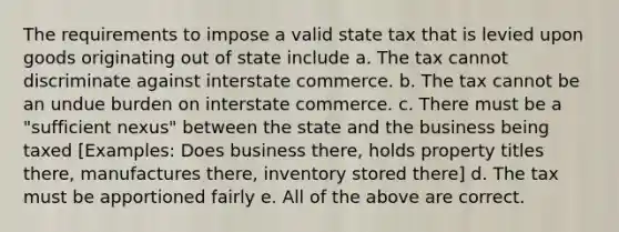 The requirements to impose a valid state tax that is levied upon goods originating out of state include a. The tax cannot discriminate against interstate commerce. b. The tax cannot be an undue burden on interstate commerce. c. There must be a "sufficient nexus" between the state and the business being taxed [Examples: Does business there, holds property titles there, manufactures there, inventory stored there] d. The tax must be apportioned fairly e. All of the above are correct.