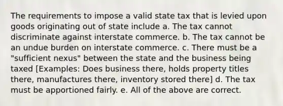 The requirements to impose a valid state tax that is levied upon goods originating out of state include a. The tax cannot discriminate against interstate commerce. b. The tax cannot be an undue burden on interstate commerce. c. There must be a "sufficient nexus" between the state and the business being taxed [Examples: Does business there, holds property titles there, manufactures there, inventory stored there] d. The tax must be apportioned fairly. e. All of the above are correct.