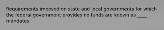 Requirements imposed on state and local governments for which the federal government provides no funds are known as ____ mandates.