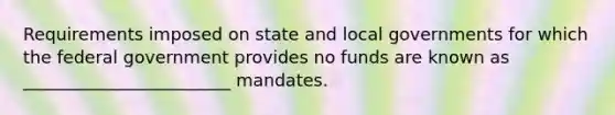 Requirements imposed on state and local governments for which the federal government provides no funds are known as ________________________ mandates.