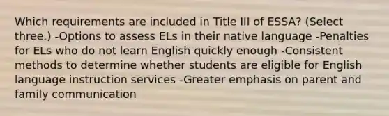 Which requirements are included in Title III of ESSA? (Select three.) -Options to assess ELs in their native language -Penalties for ELs who do not learn English quickly enough -Consistent methods to determine whether students are eligible for English language instruction services -Greater emphasis on parent and family communication