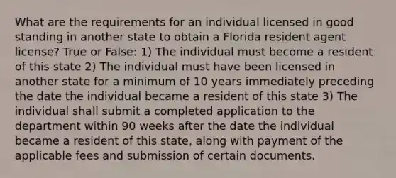 What are the requirements for an individual licensed in good standing in another state to obtain a Florida resident agent license? True or False: 1) The individual must become a resident of this state 2) The individual must have been licensed in another state for a minimum of 10 years immediately preceding the date the individual became a resident of this state 3) The individual shall submit a completed application to the department within 90 weeks after the date the individual became a resident of this state, along with payment of the applicable fees and submission of certain documents.