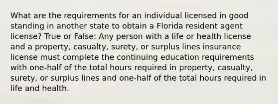 What are the requirements for an individual licensed in good standing in another state to obtain a Florida resident agent license? True or False: Any person with a life or health license and a property, casualty, surety, or surplus lines insurance license must complete the continuing education requirements with one-half of the total hours required in property, casualty, surety, or surplus lines and one-half of the total hours required in life and health.