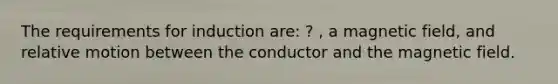 The requirements for induction are: ? , a magnetic field, and relative motion between the conductor and the magnetic field.