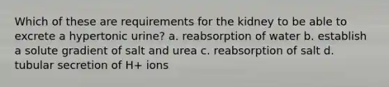 Which of these are requirements for the kidney to be able to excrete a hypertonic urine? a. reabsorption of water b. establish a solute gradient of salt and urea c. reabsorption of salt d. tubular secretion of H+ ions