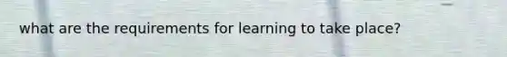 what are the requirements for learning to take place?