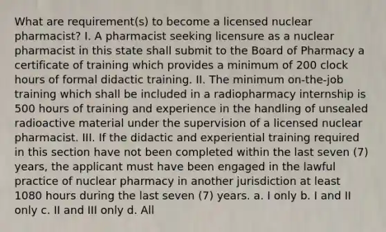 What are requirement(s) to become a licensed nuclear pharmacist? I. A pharmacist seeking licensure as a nuclear pharmacist in this state shall submit to the Board of Pharmacy a certificate of training which provides a minimum of 200 clock hours of formal didactic training. II. The minimum on-the-job training which shall be included in a radiopharmacy internship is 500 hours of training and experience in the handling of unsealed radioactive material under the supervision of a licensed nuclear pharmacist. III. If the didactic and experiential training required in this section have not been completed within the last seven (7) years, the applicant must have been engaged in the lawful practice of nuclear pharmacy in another jurisdiction at least 1080 hours during the last seven (7) years. a. I only b. I and II only c. II and III only d. All