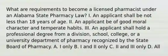 What are requirements to become a licensed pharmacist under an Alabama State Pharmacy Law? I. An applicant shall be not less than 18 years of age. II. An applicant be of good moral character and temperate habits. III. An applicant shall hold a professional degree from a division, school, college, or a university department of pharmacy recognized by the State Board of Pharmacy. A. I only B. I and II only C. II and III only D. All