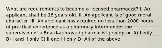 What are requirements to become a licensed pharmacist? I. An applicant shall be 18 years old. II. An applicant is of good moral character. III. An applicant has acquired no less than 2000 hours of practical experience as a pharmacy intern under the supervision of a Board-approved pharmacist preceptor. A) I only B) I and II only C) II and III only D) All of the above