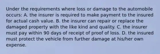 Under the requirements where loss or damage to the automobile occurs: A. the insurer is required to make payment to the insured for actual cash value. B. the insurer can repair or replace the damaged property with the like kind and quality. C. the insurer must pay within 90 days of receipt of proof of loss. D. the insured must protect the vehicle from further damage at his/her own expense.